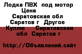 Лодка ПВХ  под мотор › Цена ­ 15 000 - Саратовская обл., Саратов г. Другое » Куплю   . Саратовская обл.,Саратов г.